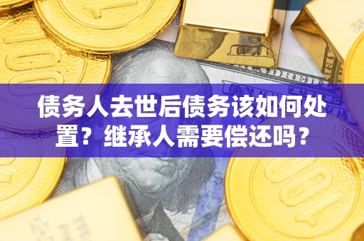 济南债务人去世后债务该如何处置？继承人需要偿还吗？