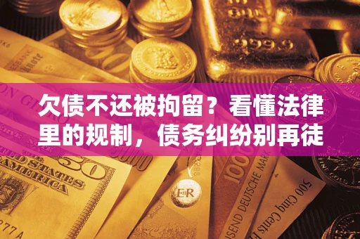 济南欠债不还被拘留？看懂法律里的规制，债务纠纷别再徒劳奔波