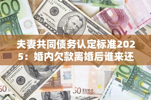 济南夫妻共同债务认定标准2025：婚内欠款离婚后谁来还？