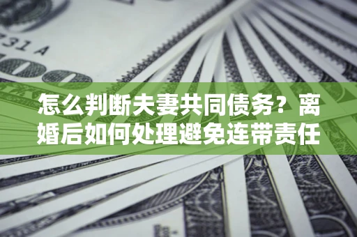 济南怎么判断夫妻共同债务？离婚后如何处理避免连带责任？